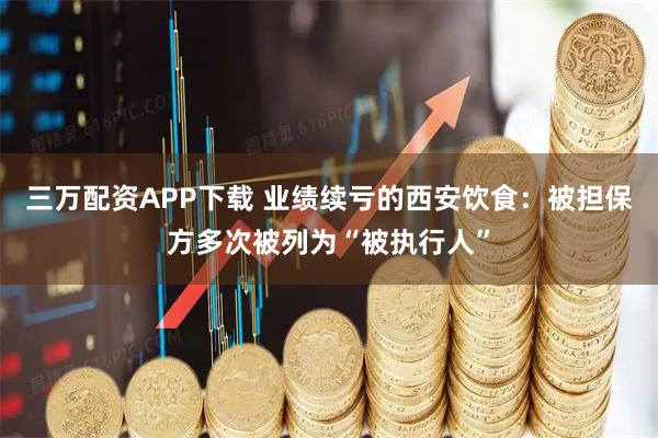 三万配资APP下载 业绩续亏的西安饮食：被担保方多次被列为“被执行人”