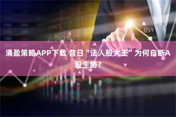 涌盈策略APP下载 昔日“法人股大王”为何自断A股生路？