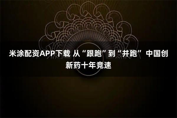 米涂配资APP下载 从“跟跑”到“并跑” 中国创新药十年竞速