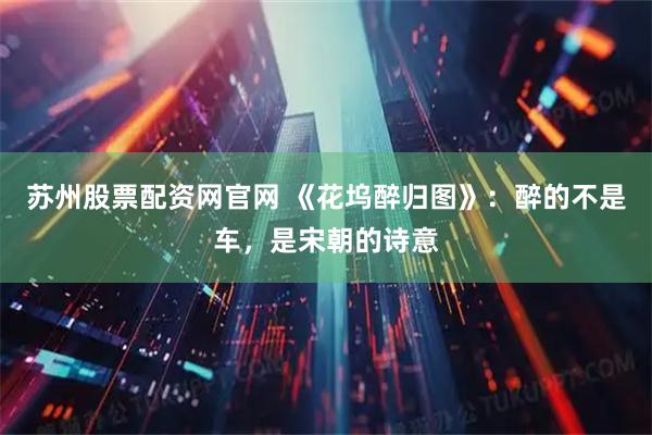 苏州股票配资网官网 《花坞醉归图》：醉的不是车，是宋朝的诗意