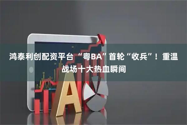 鸿泰利创配资平台 “粤BA”首轮“收兵”！重温战场十大热血瞬间