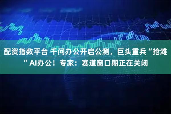 配资指数平台 千问办公开启公测，巨头重兵“抢滩”AI办公！专家：赛道窗口期正在关闭