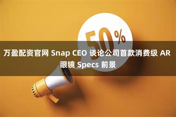 万盈配资官网 Snap CEO 谈论公司首款消费级 AR 眼镜 Specs 前景